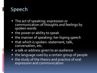 Speech
 The act of speaking: expression or
communication of thoughts and feelings by
spoken words
 the power or ability to speak
 the manner of speaking: her lisping speech
 that which is spoken: statement, talk,
conversation, etc.
 a talk or address given to an audience
 the language used by a certain group of people
 the study of the theory and practice of oral
expression and communication
 