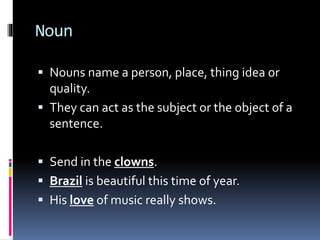 Noun
 Nouns name a person, place, thing idea or
quality.
 They can act as the subject or the object of a
sentence.
 Send in the clowns.
 Brazil is beautiful this time of year.
 His love of music really shows.
 
