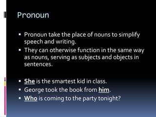 Pronoun
 Pronoun take the place of nouns to simplify
speech and writing.
 They can otherwise function in the same way
as nouns, serving as subjects and objects in
sentences.
 She is the smartest kid in class.
 George took the book from him.
 Who is coming to the party tonight?
 