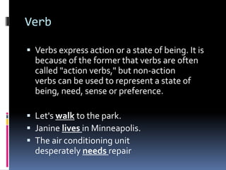 Verb
 Verbs express action or a state of being. It is
because of the former that verbs are often
called "action verbs," but non-action
verbs can be used to represent a state of
being, need, sense or preference.
 Let's walk to the park.
 Janine lives in Minneapolis.
 The air conditioning unit
desperately needs repair
 