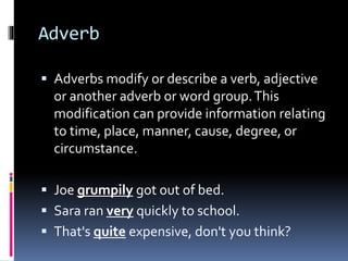 Adverb
 Adverbs modify or describe a verb, adjective
or another adverb or word group.This
modification can provide information relating
to time, place, manner, cause, degree, or
circumstance.
 Joe grumpily got out of bed.
 Sara ran very quickly to school.
 That's quite expensive, don't you think?
 