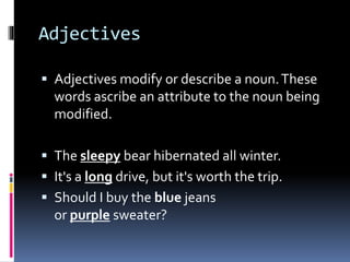 Adjectives
 Adjectives modify or describe a noun.These
words ascribe an attribute to the noun being
modified.
 The sleepy bear hibernated all winter.
 It's a long drive, but it's worth the trip.
 Should I buy the blue jeans
or purple sweater?
 