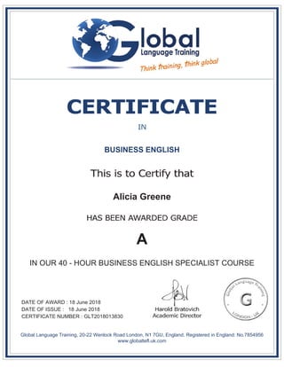 BUSINESS ENGLISH
Alicia Greene
A
IN OUR 40 - HOUR BUSINESS ENGLISH SPECIALIST COURSE
DATE OF AWARD : 18 June 2018
DATE OF ISSUE : 18 June 2018
CERTIFICATE NUMBER : GLT2018013830
Global Language Training, 20-22 Wenlock Road London, N1 7GU, England. Registered in England: No.7854956
www.globaltefl.uk.com
 
