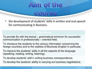 Objectives
To provide Ss with the lexical – grammatical minimum for successful
communication in professionally – oriented field.
To introduce the students to the various information concerning the
foreign countries and to the realities of Business English in particular.
To improve the students’ skills in all the aspects of the language
(speaking, reading, writing, listening).
To develop students’ skill in writing business correspondence.
To develop the students’ ability in carrying out business negotiations.
• the development of students’ skills in written and oral speech
for communicating in Business.
 