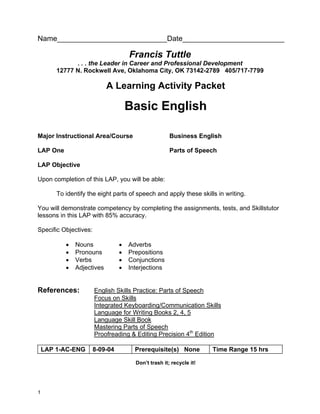 Name___________________________Date_________________________

                                     Francis Tuttle
              . . . the Leader in Career and Professional Development
        12777 N. Rockwell Ave, Oklahoma City, OK 73142-2789 405/717-7799

                            A Learning Activity Packet

                                     Basic English

Major Instructional Area/Course                       Business English

LAP One                                               Parts of Speech

LAP Objective

Upon completion of this LAP, you will be able:

        To identify the eight parts of speech and apply these skills in writing.

You will demonstrate competency by completing the assignments, tests, and Skillstutor
lessons in this LAP with 85% accuracy.

Specific Objectives:

           •   Nouns             •   Adverbs
           •   Pronouns          •   Prepositions
           •   Verbs             •   Conjunctions
           •   Adjectives        •   Interjections


References:            English Skills Practice: Parts of Speech
                       Focus on Skills
                       Integrated Keyboarding/Communication Skills
                       Language for Writing Books 2, 4, 5
                       Language Skill Book
                       Mastering Parts of Speech
                       Proofreading & Editing Precision 4th Edition

    LAP 1-AC-ENG       8-09-04         Prerequisite(s) None          Time Range 15 hrs

                                       Don’t trash it; recycle it!




1
 