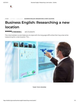 8/27/2019 Business English: Researching a new location - Edukite
https://edukite.org/course/business-english-researching-a-new-location/ 1/8
HOME / COURSE / LANGUAGE / BUSINESS ENGLISH: RESEARCHING A NEW LOCATION
Business English: Researching a new
location
( 9 REVIEWS ) 481 STUDENTS
The intermediate course helps you to cope with the language dif culties that may arise while
researching for a new location. The …

TAKE THIS COURSE
 