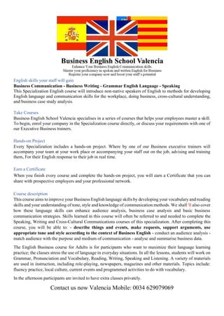 English skills your staff will gain
Business Communication - Business Writing - Grammar English Language - Speaking
This Specialization English course will introduce non-native speakers of English to methods for developing
English language and communication skills for the workplace, doing business, cross-cultural understanding,
and business case study analysis.
Take Courses
Business English School Valencia specialises in a series of courses that helps your employees master a skill.
To begin, enrol your company in the Specialization course directly, or discuss your requirements with one of
our Executive Business trainers.
Hands-on Project
Every Specialization includes a hands-on project. Where by one of our Business executive trainers will
accompany your team at your work place or accompanying your staff out on the job, advising and training
them, For their English response to their job in real time.
Earn a Certificate
When you finish every course and complete the hands-on project, you will earn a Certificate that you can
share with prospective employers and your professional network.
Course description
This course aims to improve your Business English language skills by developing your vocabulary and reading
skills and your understanding of tone, style and knowledge of communication methods. We shall 'll also cover
how these language skills can enhance audience analysis, business case analysis and basic business
communication strategies. Skills learned in this course will often be referred to and needed to complete the
Speaking, Writing and Cross-Cultural Communications courses of this specialization. After completing this
course, you will be able to: - describe things and events, make requests, support arguments, use
appropriate tone and style according to the context of Business English - conduct an audience analysis -
match audience with the purpose and medium of communication - analyse and summarise business data.
The English Business course for Adults is for participants who want to maximize their language learning
practice; the classes stress the use of language in everyday situations. In all the lessons, students will work on
Grammar, Pronunciation and Vocabulary, Reading, Writing, Speaking and Listening. A variety of materials
are used in instruction, including role-playing, newspapers, magazines and other materials. Topics include:
fluency practice, local culture, current events and programmed activities to do with vocabulary.
In the afternoon participants are invited to have extra classes privately.
Contact us now Valencia Mobile: 0034 629079069
 