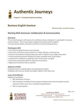  
Jennifer	
  Kumar,	
  MSW,	
  CC	
  
OWNER	
  AND	
  PROGRAM	
  DIRECTOR,	
  AUTHENTIC	
  JOURNEYS	
  
authenticjourneys@gmail.com	
  	
  	
  	
  	
  |	
  	
  	
  	
  	
  http://authenticjourneys.info	
  
Infopark,	
  Kakkanad,	
  Kochi	
  682030,	
  India	
  
	
  
©2014	
  Do	
  not	
  reprint	
  without	
  permission.	
  
	
  
Page 1 of 4
Authentic	
  Journeys	
  
	
  
Proposal	
  –	
  Training	
  &	
  Corporate	
  Coaching	
  	
  
	
  
	
  
Business	
  English	
  Seminar	
  
Delivered	
  by:	
  Jennifer	
  Kumar	
  
	
  
Working	
  With	
  Americans:	
  Collaboration	
  &	
  Communication	
  	
  
	
  
Overview	
  
This	
  five-­‐month	
  program	
  will	
  improve	
  the	
  confidence	
  of	
  your	
  employees	
  in	
  using	
  English	
  in	
  business	
  
communications	
  –	
  face	
  to	
  face	
  (spoken	
  English)	
  and	
  virtually	
  (written	
  English).	
  
1	
  (3	
  hour)	
  session	
  will	
  be	
  conducted	
  a	
  month	
  for	
  5	
  months	
  totaling	
  15	
  hours.	
  
	
  
Participants	
  Will:	
  
• Learn	
  skills	
  for	
  global	
  business	
  email	
  etiquette	
  
• Learn	
  how	
  to	
  structure	
  communication	
  in	
  a	
  simple,	
  effective,	
  convincing	
  way	
  
• Practice	
  conversational	
  and	
  group	
  discussion	
  skills	
  in	
  English	
  to	
  encourage	
  conversation	
  
• Practice	
  professional	
  phone	
  etiquette	
  for	
  Indian	
  and	
  global	
  work	
  conversations	
  
• Improve	
  their	
  confidence	
  in	
  speaking	
  in	
  front	
  of	
  their	
  peers	
  in	
  English	
  
• Learn	
  basic	
  presentation	
  skills	
  for	
  corporate	
  environments	
  
• Apply	
  accent	
  reduction	
  skills	
  as	
  required	
  
	
  
Audience	
  Profile	
  
Employees	
  fluent	
  in	
  reading	
  English	
  and	
  speaking	
  basic	
  English.	
  
Employees	
  who	
  must	
  use	
  written	
  and	
  spoken	
  English	
  in	
  their	
  daily	
  roles.	
  
	
  
	
  
	
   	
  
 
