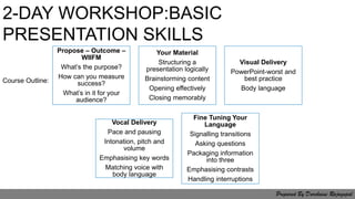 Propose – Outcome –
WIIFM
What’s the purpose?
How can you measure
success?
What’s in it for your
audience?
Your Material
Structuring a
presentation logically
Brainstorming content
Opening effectively
Closing memorably
Visual Delivery
PowerPoint-worst and
best practice
Body language
Vocal Delivery
Pace and pausing
Intonation, pitch and
volume
Emphasising key words
Matching voice with
body language
Fine Tuning Your
Language
Signalling transitions
Asking questions
Packaging information
into three
Emphasising contrasts
Handling interruptions
2-DAY WORKSHOP:BASIC
PRESENTATION SKILLS
Course Outline:
Prepared By Darchaini Rajagopal
 