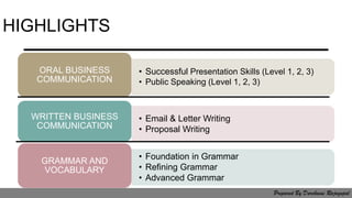 HIGHLIGHTS
• Email & Letter Writing
• Proposal Writing
GRAMMAR AND
VOCABULARY
• Successful Presentation Skills (Level 1, 2, 3)
• Public Speaking (Level 1, 2, 3)
ORAL BUSINESS
COMMUNICATION
• Foundation in Grammar
• Refining Grammar
• Advanced Grammar
WRITTEN BUSINESS
COMMUNICATION
Prepared By Darchaini Rajagopal
 