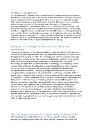 What is an entrepreneur?
An entrepreneur is: ‘Someone who exercises initiative by organizing a venture to take
benefit of an opportunity and, as the decision maker, decides what, how, and how much
of a good or service will be produced. An entrepreneur supplies risk capital as a risk
taker and monitors and controls the business activities. The entrepreneur is usually a
sole proprietor, a partner, or the one who owns the majority of shares in an
incorporated venture.’ (Business Dictionary, 2019) An Entrepreneur is usually a risk
taker, determined, passionate, confident, competitive, creative, flexible, a hard worker,
ambitious and professional. I would say I hold some of the traits of an entrepreneur but
others I lack. I think I am definitely competitive, hardworking, creative, determined and
ambitious. However, I wouldn’t say I was an initially confident or passionate person nor
am I a risk taker as I like to know the outcome of my actions. I am also not particularly
flexible or professional due to my lack of experience and my age.
Key issues that face organisations in the UK in the current
environment.
The current environment in the UK is particularly uncertain due to Brexit. With protestors
still requesting a second referendum whilst the government are continuously pushing back
the deadline and rejecting any offers the EU will agree on, UK businesses are increasingly
under the pressure of uncertain future economic and political conditions. There are also
other issues facing UK businesses such as the constant introduction of disruptive
technology, the digitisation and democratisation of technology and also keeping up with
new generations of talent. Therefore, businesses will need to become agile in order to
survive. ‘An Agile Organization is one that is quick in responding to changes in the
marketplace or environment’… ‘A highly agile organization reacts successfully to the
emergence of new competitors, rapid advancements in technology and sudden shifts in
overall market conditions. Agile enterprises thrive in non-hierarchical organizations without
a single point of control.’ (MBASkool, 2019). A business can become more agile by ensuring
the customer is the main focus, by functioning as a business around the customer they
become more agile as they will be able to act quickly when customer views/needs/wants
start to change. So, for example, due to indeterminate future political and economic
stability consumers generally are unsettled, as a business by keeping up with how
customers are viewing these changes they can make amendments accordingly to the
business, such as lowering prices as the pound falls in value. Businesses should also try to be
flexible, responsive and also develop so they can be quick decision makers. Employees are
also inevitably very important in an agile business, preparing employees for change is vital in
order to make fluid adjustments.
The creative process we went through to create our business idea.
The first thing we did was the ideation for our business idea. We started by creating
personas, we had a group discussion then began outlining two people by drawing and
 