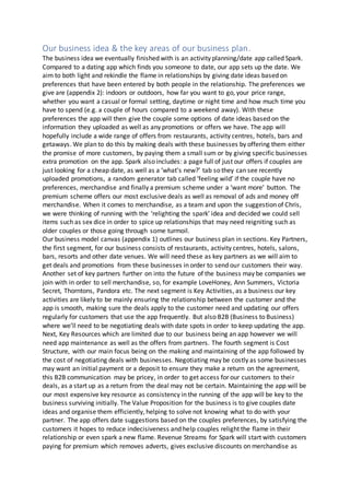 Our business idea & the key areas of our business plan.
The business idea we eventually finished with is an activity planning/date app called Spark.
Compared to a dating app which finds you someone to date, our app sets up the date. We
aim to both light and rekindle the flame in relationships by giving date ideas based on
preferences that have been entered by both people in the relationship. The preferences we
give are (appendix 2): indoors or outdoors, how far you want to go, your price range,
whether you want a casual or formal setting, daytime or night time and how much time you
have to spend (e.g. a couple of hours compared to a weekend away). With these
preferences the app will then give the couple some options of date ideas based on the
information they uploaded as well as any promotions or offers we have. The app will
hopefully include a wide range of offers from restaurants, activity centres, hotels, bars and
getaways. We plan to do this by making deals with these businesses by offering them either
the promise of more customers, by paying them a small sum or by giving specific businesses
extra promotion on the app. Spark also includes: a page full of just our offers if couples are
just looking for a cheap date, as well as a ‘what’s new?’ tab so they can see recently
uploaded promotions, a random generator tab called ‘feeling wild’ if the couple have no
preferences, merchandise and finally a premium scheme under a ‘want more’ button. The
premium scheme offers our most exclusive deals as well as removal of ads and money off
merchandise. When it comes to merchandise, as a team and upon the suggestion of Chris,
we were thinking of running with the ‘relighting the spark’ idea and decided we could sell
items such as sex dice in order to spice up relationships that may need reigniting such as
older couples or those going through some turmoil.
Our business model canvas (appendix 1) outlines our business plan in sections. Key Partners,
the first segment, for our business consists of restaurants, activity centres, hotels, salons,
bars, resorts and other date venues. We will need these as key partners as we will aim to
get deals and promotions from these businesses in order to send our customers their way.
Another set of key partners further on into the future of the business may be companies we
join with in order to sell merchandise, so, for example LoveHoney, Ann Summers, Victoria
Secret, Thorntons, Pandora etc. The next segment is Key Activities, as a business our key
activities are likely to be mainly ensuring the relationship between the customer and the
app is smooth, making sure the deals apply to the customer need and updating our offers
regularly for customers that use the app frequently. But also B2B (Business to Business)
where we’ll need to be negotiating deals with date spots in order to keep updating the app.
Next, Key Resources which are limited due to our business being an app however we will
need app maintenance as well as the offers from partners. The fourth segment is Cost
Structure, with our main focus being on the making and maintaining of the app followed by
the cost of negotiating deals with businesses. Negotiating may be costly as some businesses
may want an initial payment or a deposit to ensure they make a return on the agreement,
this B2B communication may be pricey, in order to get access for our customers to their
deals, as a start up as a return from the deal may not be certain. Maintaining the app will be
our most expensive key resource as consistency in the running of the app will be key to the
business surviving initially. The Value Proposition for the business is to give couples date
ideas and organise them efficiently, helping to solve not knowing what to do with your
partner. The app offers date suggestions based on the couples preferences, by satisfying the
customers it hopes to reduce indecisiveness and help couples relight the flame in their
relationship or even spark a new flame. Revenue Streams for Spark will start with customers
paying for premium which removes adverts, gives exclusive discounts on merchandise as
 