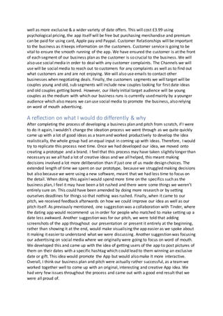 well as more exclusive & a wider variety of date offers. This will cost £3.99 using
psychological pricing, the app itself will be free but purchasing merchandise and premium
can be paid for using card, Apple pay and Paypal. Customer Relationships will be important
to the business as it keeps information on the customers. Customer service is going to be
vital to ensure the smooth running of the app. We have ensured the customer is at the front
of each segment of our business plan as the customer is so crucial to the business. We will
also use social media in order to deal with any customer complaints. The Channels we will
use will be social media to reach out to customers for any complaints as well as to find out
what customers are and are not enjoying. We will also use emails to contact other
businesses when negotiating deals. Finally, the customers segments we will target will be
couples young and old, sub segments will include new couples looking for first date ideas
and old couples getting bored. However, our likely initial target audience will be young
couples as the medium with which our business runs is currently used mainly by a younger
audience which also means we can use social media to promote the business, also relying
on word of mouth advertising.
A reflection on what I would do differently & why
After completing the process of developing a business plan and pitch from scratch, if I were
to do it again, I wouldn’t change the ideation process we went through as we quite quickly
came up with a lot of good ideas as a teamand worked productively to develop the idea
realistically, the whole group had an equal input in coming up with ideas. Therefore, I would
try to replicate this process next time. Once we had developed our idea, we moved onto
creating a prototype and a brand. I feel that this process may have taken slightly longer than
necessary as we all had a lot of creative ideas and we all helped, this meant making
decisions involved a lot more deliberation than if just one of us made design choices. The
extended length of time we spent on our prototype, because we struggled making decisions
but also because we were using a new software, meant that we had less time to focus on
the detail. When doing this again I would spend more time on the specifics such as the
business plan, I feel it may have been a bit rushed and there were some things we weren’t
entirely sure on. This could have been amended by doing more research or by setting
ourselves deadlines for things so that nothing was rushed. Finally, when it came to our
pitch, we received feedback afterwards on how we could improve our idea as well as our
pitch itself. As previously mentioned, one suggestion was a collaboration with Tinder, where
the dating app would recommend us in order for people who matched to make setting up a
date less awkward. Another suggestion was for our pitch, we were told that adding
screenshots of the app throughout our presentation or present it entirely at the beginning,
rather than showing it at the end, would make visualising the app easier as we spoke about
it making it easier to understand what we were discussing. Another suggestion was focusing
our advertising on social media where we originally were going to focus on word of mouth.
We developed this and came up with the idea of getting users of the app to post pictures of
them on their dates with a specific hashtag which could lead to them winning an exclusive
date or gift. This idea would promote the App but would also make It more interactive.
Overall, I think our business plan and pitch were actually rather successful, as a teamwe
worked together well to come up with an original, interesting and creative App idea. We
had very few issues throughout the process and came out with a good end result that we
were all proud of.
 