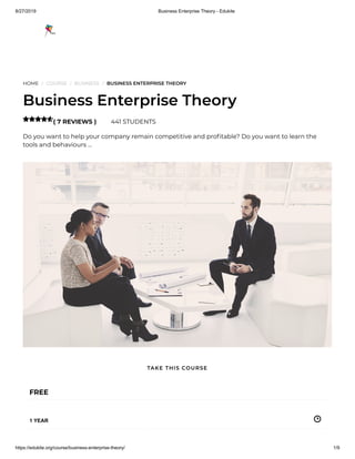 8/27/2019 Business Enterprise Theory - Edukite
https://edukite.org/course/business-enterprise-theory/ 1/9
HOME / COURSE / BUSINESS / BUSINESS ENTERPRISE THEORY
Business Enterprise Theory
( 7 REVIEWS ) 441 STUDENTS
Do you want to help your company remain competitive and pro table? Do you want to learn the
tools and behaviours …

FREE
1 YEAR
TAKE THIS COURSE
 