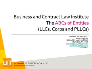 Business and Contract Law Institute
The ABCs of Entities
(LLCs, Corps and PLLCs)
WAHAB & MEDENICA LLC
KAISER WAHAB
125 MAIDEN LANE, SUITE 208
NEW YORK, NY 10038
KWAHAB@WRLAWFIRM.COM
WWW.WRLAWFIRM.COM
212-785-0070

 