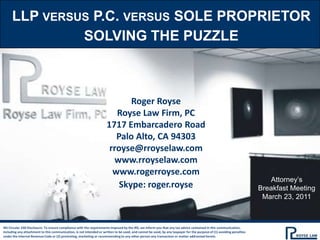 LLP versus P.C. versus sole proprietor Solving the puzzle Roger Royse Royse Law Firm, PC 1717 Embarcadero Road Palo Alto, CA 94303 rroyse@rroyselaw.com www.rroyselaw.com www.rogerroyse.com Skype: roger.royse Attorney’s Breakfast Meeting March 23, 2011 IRS Circular 230 Disclosure: To ensure compliance with the requirements imposed by the IRS, we inform you that any tax advice contained in this communication, including any attachment to this communication, is not intended or written to be used, and cannot be used, by any taxpayer for the purpose of (1) avoiding penalties under the Internal Revenue Code or (2) promoting, marketing or recommending to any other person any transaction or matter addressed herein. 