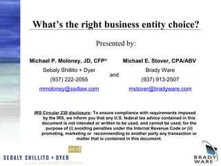 What’s the right business entity choice?
                               Presented by:

Michael P. Moloney, JD, CFP®                Michael E. Stover, CPA/ABV
     Sebaly Shillito + Dyer                            Brady Ware
                                      and
        (937) 222-2055                               (937) 913-2507
   mmoloney@ssdlaw.com                         mstover@bradyware.com



 IRS Circular 230 disclosure: To ensure compliance with requirements imposed
     by the IRS, we inform you that any U.S. federal tax advice contained in this
    document is not intended or written to be used, and cannot be used, for the
      purpose of (i) avoiding penalties under the Internal Revenue Code or (ii)
    promoting, marketing or recommending to another party any transaction or
                      matter that is contained in this document.
 