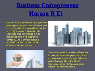 Business EntrepreneurBusiness Entrepreneur
Hassan R ElHassan R El
Hassan R El has worked in the private
banking industry for over 20 years and
is an expert business professional. He
currently resides in Beverly Hills,
California and has started a new
natural clothing and fragrance
company. As a private banking
professional, he has conducted
business all over the world.
It was his desire to make a difference
in people's lives that prompted him to
started a company that specializes in
natural goods. He is the Chief
Executive Officer for his company
called, the Marqoo Brand.
 