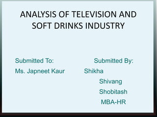 ANALYSIS OF TELEVISION AND
SOFT DRINKS INDUSTRY

Submitted To:
Ms. Japneet Kaur

Submitted By:
Shikha
Shivang
Shobitash
MBA-HR

 