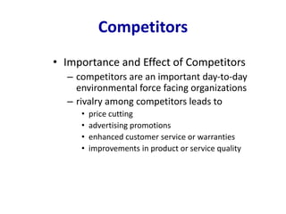 Competitors
• Importance and Effect of Competitors
– competitors are an important day-to-day
environmental force facing organizations
– rivalry among competitors leads to
• price cutting
• advertising promotions
• enhanced customer service or warranties
• improvements in product or service quality
 