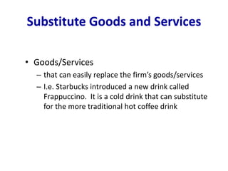 Substitute Goods and Services
• Goods/Services
– that can easily replace the firm’s goods/services
– I.e. Starbucks introduced a new drink called
Frappuccino. It is a cold drink that can substitute
for the more traditional hot coffee drink
 