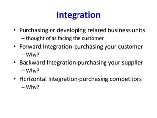 Integration
• Purchasing or developing related business units
– thought of as facing the customer
• Forward Integration-purchasing your customer
– Why?
• Backward Integration-purchasing your supplier
– Why?
• Horizontal Integration-purchasing competitors
– Why?
 