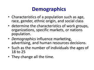 Demographics
• Characteristics of a population such as age,
race, gender, ethnic origin, and social class
• determine the characteristics of work groups,
organizations, specific markets, or nations
population.
• Demographics influence marketing,
advertising, and human resources decisions.
• Such as the number of individuals the ages of
18 to 25
• They change all the time.
 