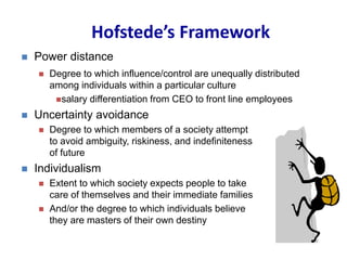 Hofstede’s Framework
 Power distance
 Degree to which influence/control are unequally distributed
among individuals within a particular culture
salary differentiation from CEO to front line employees
 Uncertainty avoidance
 Degree to which members of a society attempt
to avoid ambiguity, riskiness, and indefiniteness
of future
 Individualism
 Extent to which society expects people to take
care of themselves and their immediate families
 And/or the degree to which individuals believe
they are masters of their own destiny
 