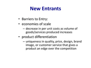 New Entrants
• Barriers to Entry:
• economies of scale
– decrease in per unit costs as volume of
goods/services produced increases
• product differentiation
– uniqueness in quality, price, design, brand
image, or customer service that gives a
product an edge over the competition
 