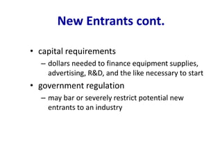 New Entrants cont.
• capital requirements
– dollars needed to finance equipment supplies,
advertising, R&D, and the like necessary to start
• government regulation
– may bar or severely restrict potential new
entrants to an industry
 