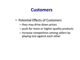 Customers
• Potential Effects of Customers
– they may drive down prices
– push for more or higher-quality products
– increase competition among sellers by
playing one against each other
 