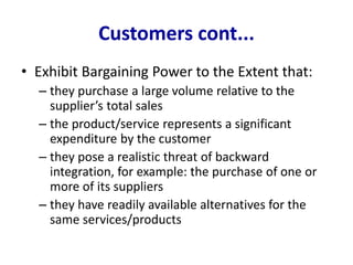 Customers cont...
• Exhibit Bargaining Power to the Extent that:
– they purchase a large volume relative to the
supplier’s total sales
– the product/service represents a significant
expenditure by the customer
– they pose a realistic threat of backward
integration, for example: the purchase of one or
more of its suppliers
– they have readily available alternatives for the
same services/products
 
