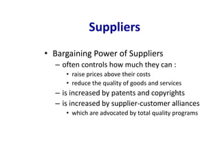 Suppliers
• Bargaining Power of Suppliers
– often controls how much they can :
• raise prices above their costs
• reduce the quality of goods and services
– is increased by patents and copyrights
– is increased by supplier-customer alliances
• which are advocated by total quality programs
 