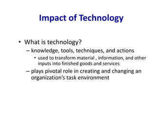 Impact of Technology
• What is technology?
– knowledge, tools, techniques, and actions
• used to transform material , information, and other
inputs into finished goods and services
– plays pivotal role in creating and changing an
organization’s task environment
 