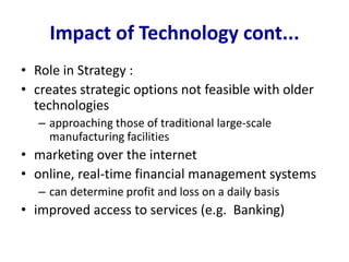 Impact of Technology cont...
• Role in Strategy :
• creates strategic options not feasible with older
technologies
– approaching those of traditional large-scale
manufacturing facilities
• marketing over the internet
• online, real-time financial management systems
– can determine profit and loss on a daily basis
• improved access to services (e.g. Banking)
 