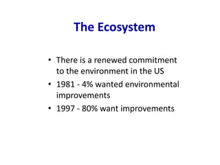 The Ecosystem
• There is a renewed commitment
to the environment in the US
• 1981 - 4% wanted environmental
improvements
• 1997 - 80% want improvements
 