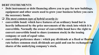 DEBT INSTRUMENTS
• Debt instrument or debt financing allows you to pay for new buildings,
equipment and other assets used to grow your business before you earn
the necessary funds.
 The most common type of hybrid security is:
• convertible bond: which have features of an ordinary bond but is
heavily influenced by the price movements of the stock into which it is
convertible. Normally the owner of convertible bond have the right to
convert convertible bond to share (common stock) in the issuing
company or cash of equal value.
• convertible preference share : which pay dividends at a fixed or floating
rate before common stock dividends are paid and can be exchanged for
shares of the underlying company's stock.
 