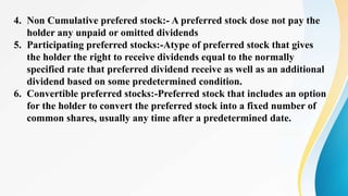 4. Non Cumulative prefered stock:- A preferred stock dose not pay the
holder any unpaid or omitted dividends
5. Participating preferred stocks:-Atype of preferred stock that gives
the holder the right to receive dividends equal to the normally
specified rate that preferred dividend receive as well as an additional
dividend based on some predetermined condition.
6. Convertible preferred stocks:-Preferred stock that includes an option
for the holder to convert the preferred stock into a fixed number of
common shares, usually any time after a predetermined date.
 