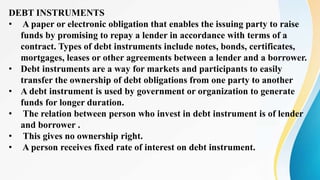 DEBT INSTRUMENTS
• A paper or electronic obligation that enables the issuing party to raise
funds by promising to repay a lender in accordance with terms of a
contract. Types of debt instruments include notes, bonds, certificates,
mortgages, leases or other agreements between a lender and a borrower.
• Debt instruments are a way for markets and participants to easily
transfer the ownership of debt obligations from one party to another
• A debt instrument is used by government or organization to generate
funds for longer duration.
• The relation between person who invest in debt instrument is of lender
and borrower .
• This gives no ownership right.
• A person receives fixed rate of interest on debt instrument.
 