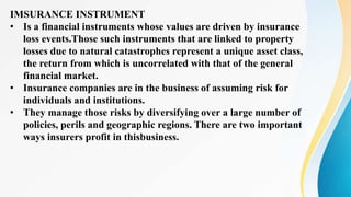 IMSURANCE INSTRUMENT
• Is a financial instruments whose values are driven by insurance
loss events.Those such instruments that are linked to property
losses due to natural catastrophes represent a unique asset class,
the return from which is uncorrelated with that of the general
financial market.
• Insurance companies are in the business of assuming risk for
individuals and institutions.
• They manage those risks by diversifying over a large number of
policies, perils and geographic regions. There are two important
ways insurers profit in thisbusiness.
 