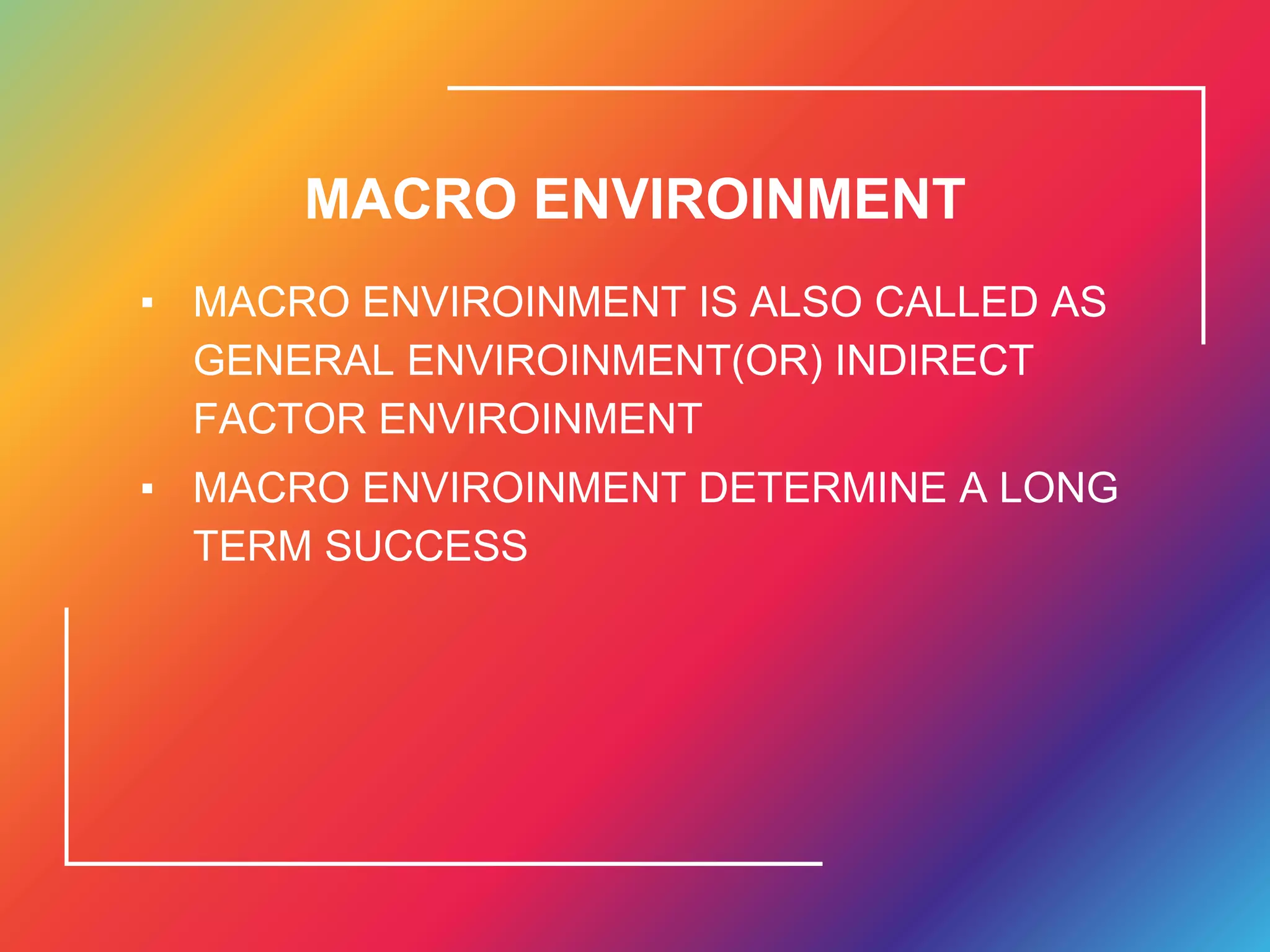MACRO ENVIROINMENT
▪ MACRO ENVIROINMENT IS ALSO CALLED AS
GENERAL ENVIROINMENT(OR) INDIRECT
FACTOR ENVIROINMENT
▪ MACRO ENVIROINMENT DETERMINE A LONG
TERM SUCCESS
 