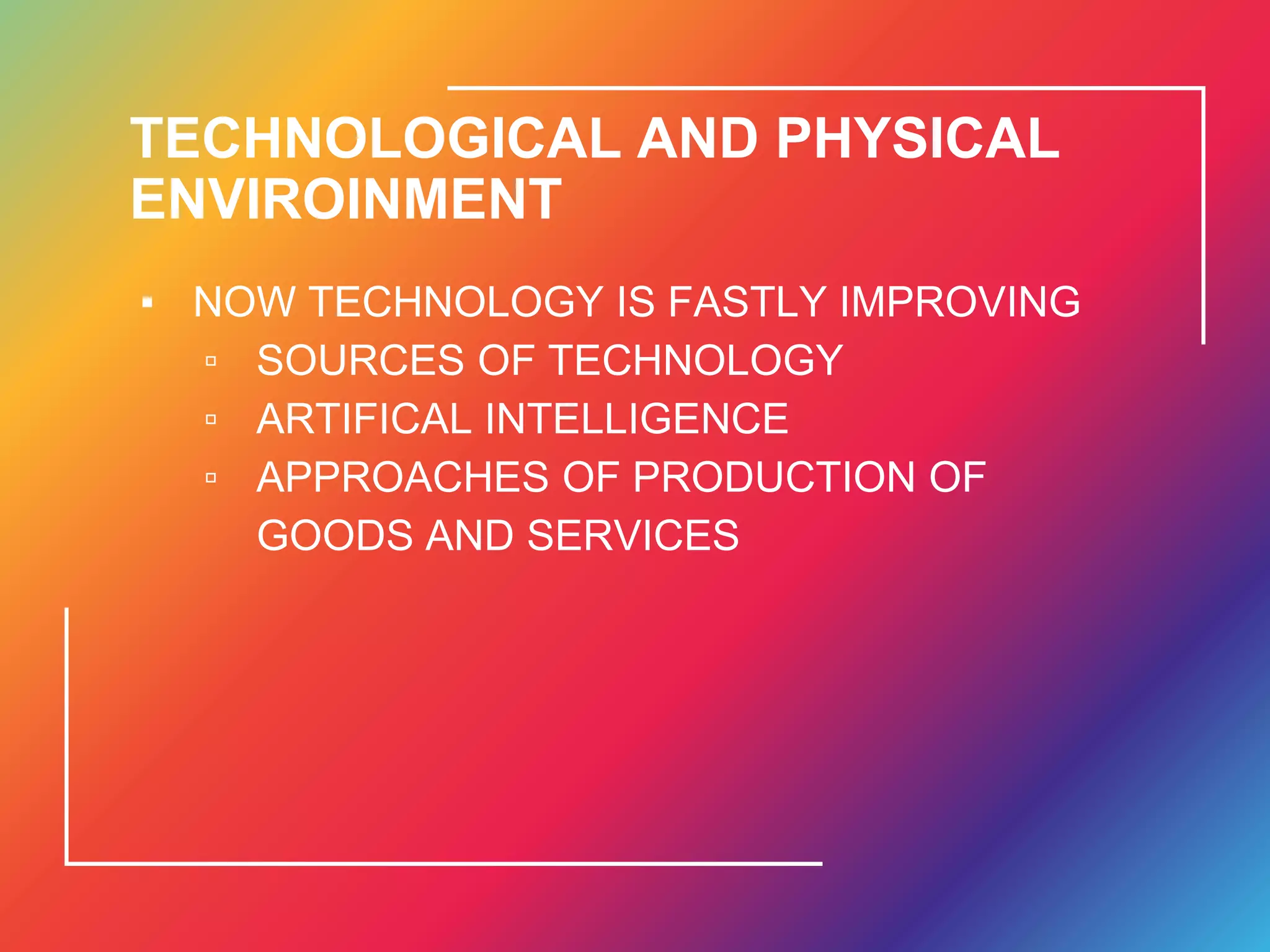 TECHNOLOGICAL AND PHYSICAL
ENVIROINMENT
▪ NOW TECHNOLOGY IS FASTLY IMPROVING
▫ SOURCES OF TECHNOLOGY
▫ ARTIFICAL INTELLIGENCE
▫ APPROACHES OF PRODUCTION OF
GOODS AND SERVICES
 