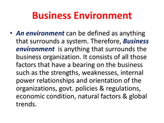 Business Environment An environment can be defined as anything that surrounds a system. Therefore, Business environment is anything that surrounds the business organization. It consists of all those factors that have a bearing on the business such as the strengths, weaknesses, internal power relationships and orientation of the organizations, govt. policies & regulations, economic condition, natural factors & global trends. 