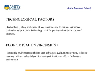 SOCIOLOGICAL FACTORS  It concerns with society as a whole; it covers health, media, education,minorities, women, organized labour , legal system and demographics.The biggest challenge to firms is the society's changing demands. POLITICAL FACTORS Political environment gives shape to business. Political stability, Governmentadministration, Philosophy of the political parties are some of political factor whichaffects the business environment