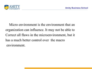     Micro environment is the environment that anorganization can influence. It may not be able to Correct all flaws in the microenvironment, but it has a much better control over  the macro environment. 