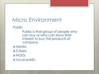 Micro Environment
Public
       Public is that group of people who
       can buy or who can show their
       interest to buy the products of
       company.
 Media
 Citizen
 NGOs
 Local public
 