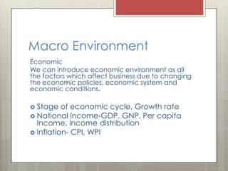 Macro Environment
Economic
We can introduce economic environment as all
the factors which affect business due to changing
the economic policies, economic system and
economic conditions.

 Stage   of economic cycle, Growth rate
 National Income-GDP, GNP, Per capita
  Income, Income distribution
 Inflation- CPI, WPI
 