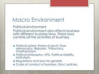 Macro Environment
Political environment
Political environment also affects business
with different business laws. These laws
controls all the activities of business.

   Political system (forms of govt)- Pure
    democracy, Republic, Theocracy,
    Totalitarianism
   Political philosophy- LPG, Political stability,
    Institutions
   Regulations and laws for general
   Code of conduct of business, Govt. policies.
 