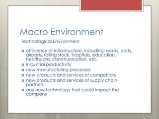 Macro Environment
Technological Environment

   efficiency of infrastructure, including: roads, ports,
    airports, rolling stock, hospitals, education,
    healthcare, communication, etc.
   industrial productivity
   new manufacturing processes
   new products and services of competitors
   new products and services of supply chain
    partners
   any new technology that could impact the
    company
 