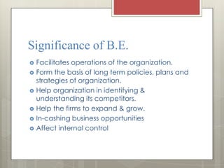 Significance of B.E.
   Facilitates operations of the organization.
   Form the basis of long term policies, plans and
    strategies of organization.
   Help organization in identifying &
    understanding its competitors.
   Help the firms to expand & grow.
   In-cashing business opportunities
   Affect internal control
 
